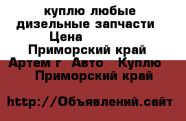 куплю любые дизельные запчасти › Цена ­ 1 000 - Приморский край, Артем г. Авто » Куплю   . Приморский край